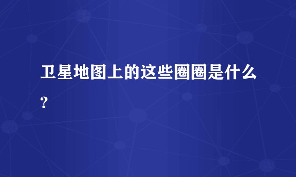 卫星地图上的这些圈圈是什么?