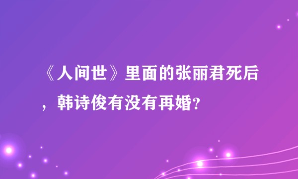 《人间世》里面的张丽君死后，韩诗俊有没有再婚？