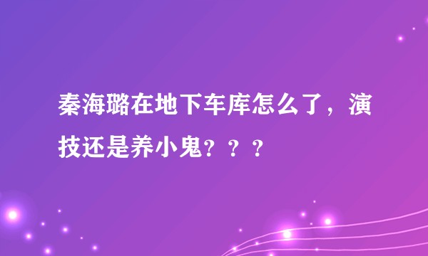 秦海璐在地下车库怎么了，演技还是养小鬼？？？