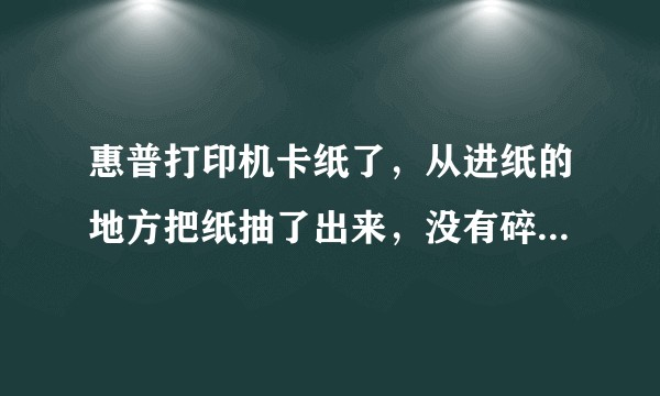 惠普打印机卡纸了,从进纸的地方把纸抽了出来,没有碎纸,但是不能继续打印东西了。求帮助?