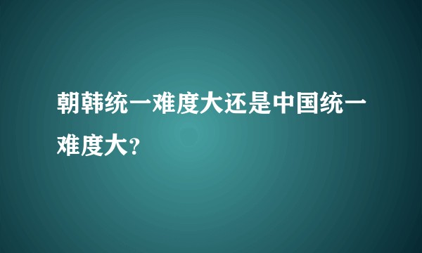 朝韩统一难度大还是中国统一难度大？
